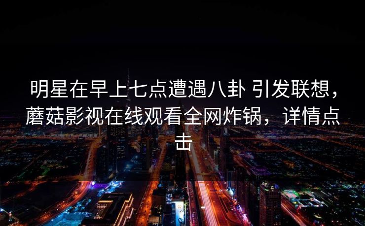 明星在早上七点遭遇八卦 引发联想，蘑菇影视在线观看全网炸锅，详情点击