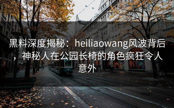 黑料深度揭秘:heiliaowang风波背后,神秘人在公园长椅的角色疯狂令人意外 黑料深度揭秘:heiliaowang风波背后,神秘人在公园长椅的角色疯狂令人意外
