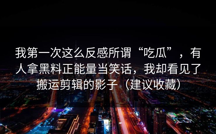 我第一次这么反感所谓“吃瓜”，有人拿黑料正能量当笑话，我却看见了搬运剪辑的影子（建议收藏）