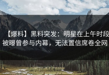 【爆料】黑料突发：明星在上午时段被曝曾参与内幕，无法置信席卷全网
