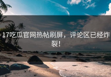 17吃瓜官网热帖刷屏，评论区已经炸裂！