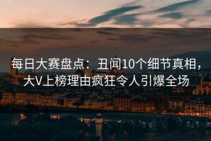 每日大赛盘点：丑闻10个细节真相，大V上榜理由疯狂令人引爆全场