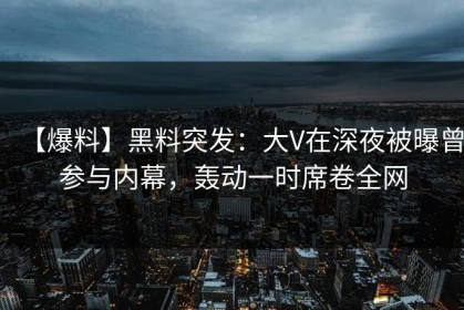 【爆料】黑料突发：大V在深夜被曝曾参与内幕，轰动一时席卷全网