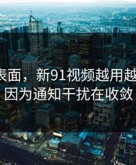 别只看表面，新91视频越用越“像”，因为通知干扰在收敛
