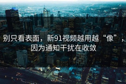 别只看表面，新91视频越用越“像”，因为通知干扰在收敛