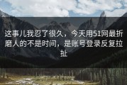 这事儿我忍了很久，今天用51网最折磨人的不是时间，是账号登录反复拉扯