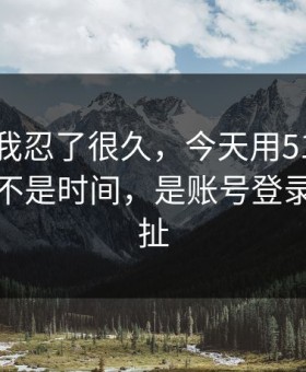 这事儿我忍了很久，今天用51网最折磨人的不是时间，是账号登录反复拉扯