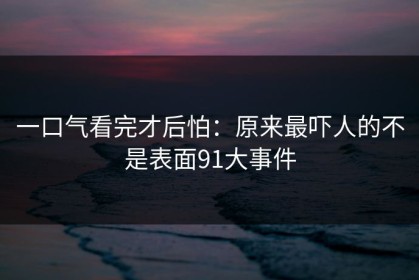 一口气看完才后怕：原来最吓人的不是表面91大事件