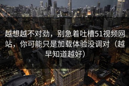 越想越不对劲，别急着吐槽51视频网站，你可能只是加载体验没调对（越早知道越好）