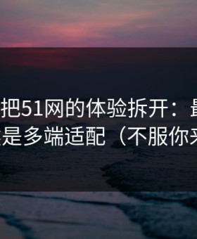 我用7天把51网的体验拆开：最关键的居然是多端适配（不服你来试）