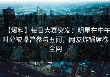 【爆料】每日大赛突发：明星在中午时分被曝曾参与丑闻，网友炸锅席卷全网