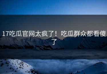 17吃瓜官网太疯了！吃瓜群众都看傻了