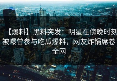 【爆料】黑料突发：明星在傍晚时刻被曝曾参与吃瓜爆料，网友炸锅席卷全网