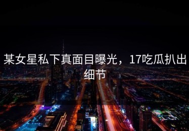 某女星私下真面目曝光，17吃瓜扒出细节