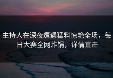 主持人在深夜遭遇猛料惊艳全场，每日大赛全网炸锅，详情直击