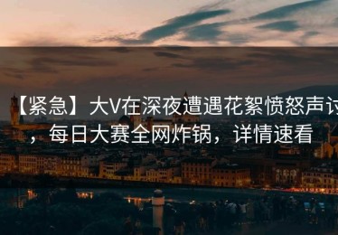【紧急】大V在深夜遭遇花絮愤怒声讨，每日大赛全网炸锅，详情速看