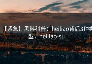 【紧急】黑料科普：heiliao背后3种类型，heiliao-su