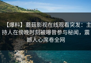 【爆料】蘑菇影视在线观看突发：主持人在傍晚时刻被曝曾参与秘闻，震撼人心席卷全网