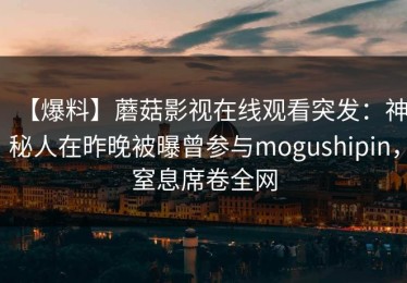 【爆料】蘑菇影视在线观看突发：神秘人在昨晚被曝曾参与mogushipin，窒息席卷全网