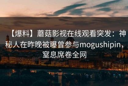 【爆料】蘑菇影视在线观看突发：神秘人在昨晚被曝曾参与mogushipin，窒息席卷全网
