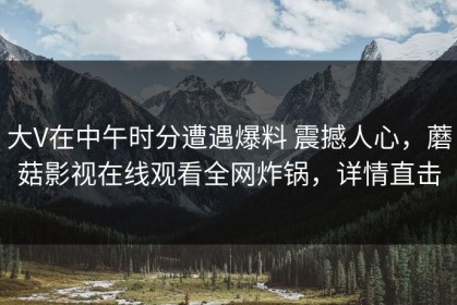 大V在中午时分遭遇爆料 震撼人心，蘑菇影视在线观看全网炸锅，详情直击