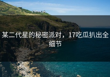 某二代星的秘密派对，17吃瓜扒出全细节