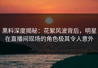 黑料深度揭秘：花絮风波背后，明星在直播间现场的角色极其令人意外