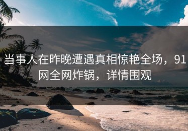 当事人在昨晚遭遇真相惊艳全场，91网全网炸锅，详情围观
