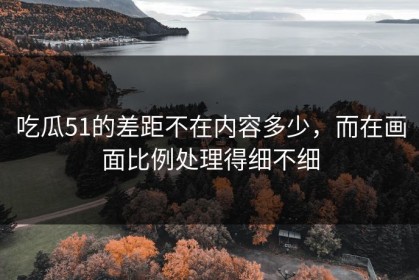 吃瓜51的差距不在内容多少，而在画面比例处理得细不细