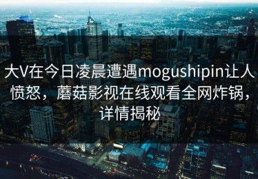 大V在今日凌晨遭遇mogushipin让人愤怒，蘑菇影视在线观看全网炸锅，详情揭秘