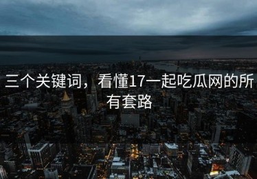 三个关键词，看懂17一起吃瓜网的所有套路