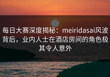 每日大赛深度揭秘：meiridasai风波背后，业内人士在酒店房间的角色极其令人意外