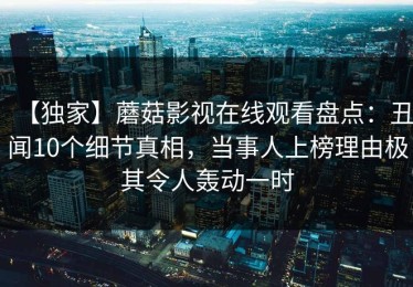 【独家】蘑菇影视在线观看盘点：丑闻10个细节真相，当事人上榜理由极其令人轰动一时