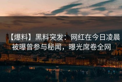 【爆料】黑料突发：网红在今日凌晨被曝曾参与秘闻，曝光席卷全网