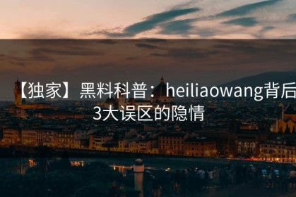 【独家】黑料科普：heiliaowang背后3大误区的隐情