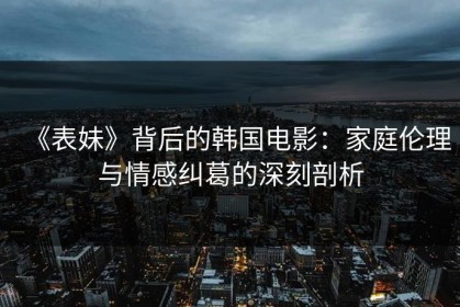 《表妹》背后的韩国电影：家庭伦理与情感纠葛的深刻剖析