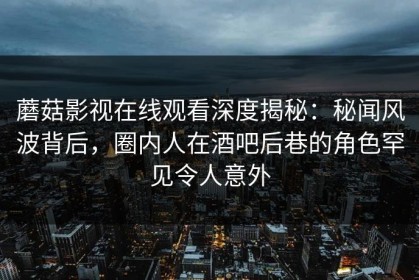 蘑菇影视在线观看深度揭秘：秘闻风波背后，圈内人在酒吧后巷的角色罕见令人意外