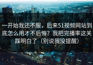 一开始我还不服，后来51视频网站到底怎么用才不后悔？我把完播率这关踩明白了（别说我没提醒）