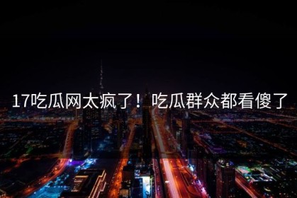 17吃瓜网太疯了！吃瓜群众都看傻了