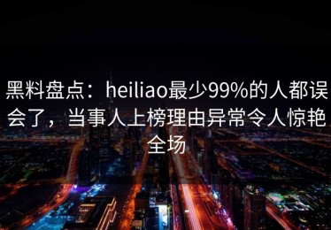 黑料盘点：heiliao最少99%的人都误会了，当事人上榜理由异常令人惊艳全场