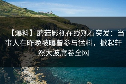【爆料】蘑菇影视在线观看突发：当事人在昨晚被曝曾参与猛料，掀起轩然大波席卷全网