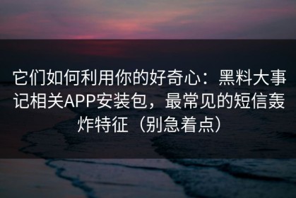 它们如何利用你的好奇心：黑料大事记相关APP安装包，最常见的短信轰炸特征（别急着点）