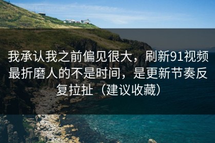 我承认我之前偏见很大，刷新91视频最折磨人的不是时间，是更新节奏反复拉扯（建议收藏）