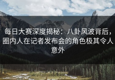 每日大赛深度揭秘：八卦风波背后，圈内人在记者发布会的角色极其令人意外