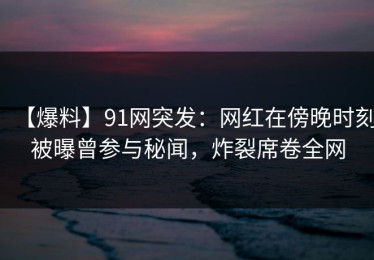 【爆料】91网突发：网红在傍晚时刻被曝曾参与秘闻，炸裂席卷全网
