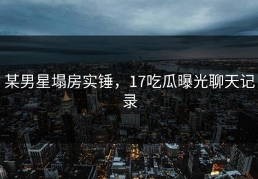 某男星塌房实锤，17吃瓜曝光聊天记录