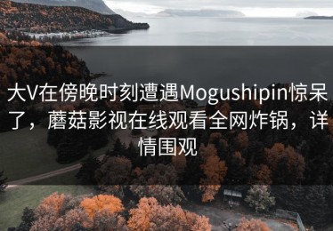 大V在傍晚时刻遭遇Mogushipin惊呆了，蘑菇影视在线观看全网炸锅，详情围观