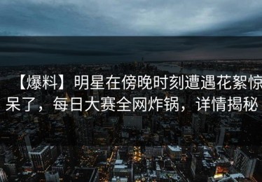 【爆料】明星在傍晚时刻遭遇花絮惊呆了，每日大赛全网炸锅，详情揭秘
