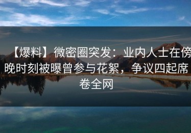 【爆料】微密圈突发：业内人士在傍晚时刻被曝曾参与花絮，争议四起席卷全网