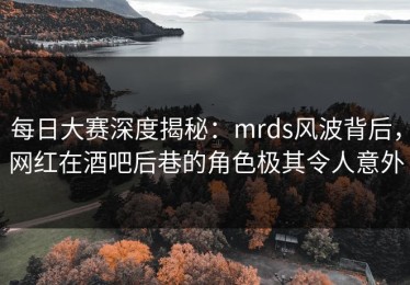 每日大赛深度揭秘：mrds风波背后，网红在酒吧后巷的角色极其令人意外